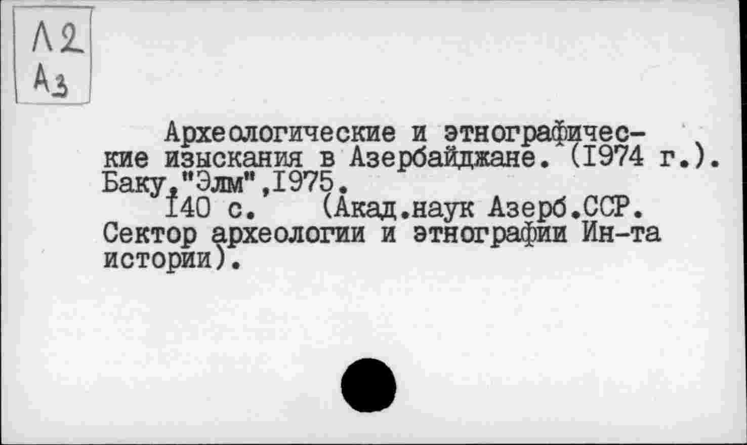 ﻿Археологические и этнографические изыскания в Азербайджане. (1974 г.). Баку,"Элм”,1975.
140 с. (Акад.наук Азерб.ССР. Сектор археологии и этнографии Ин-та истории).